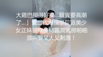 大雞巴操得好爽…騷貨要高潮了…」富二代爆操學院派美少女正妹苗條身材圓潤乳房啪啪浪叫聲又大又刺激！