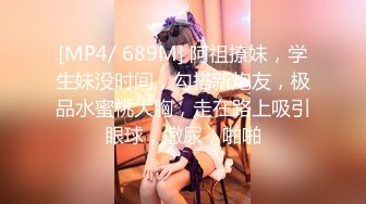 [MP4/ 689M] 阿祖撩妹，学生妹没时间，勾搭新炮友，极品水蜜桃大胸，走在路上吸引眼球，撒尿，啪啪