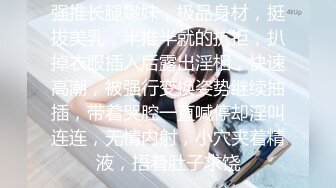 强推长腿嫩妹，极品身材，挺拔美乳，半推半就的抗拒，扒掉衣服插入后露出淫相，快速高潮，被强行变换姿势继续抽插，带着哭腔一直喊停却淫叫连连，无情内射，小穴夹着精液，捂着肚子求饶