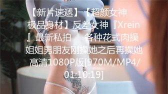 【新片速遞】【超颜女神❤️极品身材】反差女神『Xrein』最新私拍❤️各种花式肉操 姐姐男朋友刚操她之后再操她 高清1080P版[970M/MP4/01:10:19]