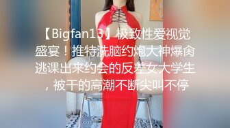 【Bigfan13】极致性爱视觉盛宴！推特洗脑约炮大神爆肏逃课出来约会的反差女大学生，被干的高潮不断尖叫不停