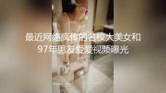 最近网络疯传的名校大美女和97年男友爱爱视频曝光