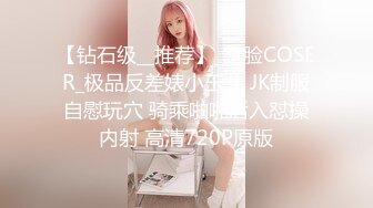 【钻石级__推荐】_露脸COSER_极品反差婊小玉儿 JK制服自慰玩穴 骑乘啪啪后入怼操内射 高清720P原版