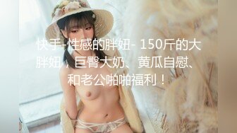 快手-性感的胖妞- 150斤的大胖妞，巨臀大奶、黄瓜自慰、和老公啪啪福利！