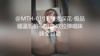 @MTH-0103 硬壳探花-极品骚逼划船不用桨 吹拉弹唱妹妹全自动