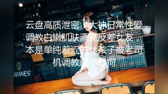 云盘高质泄密！大神日常性爱调教白嫩肌肤漂亮反差女友，本是单纯羞涩的女孩子被老司机调教成小母狗