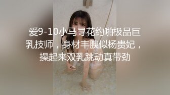 爱9-10小马寻花约啪极品巨乳技师，身材丰腴似杨贵妃，操起来双乳跳动真带劲