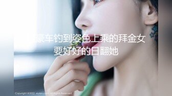 租豪车钓到姿色上乘的拜金女要好好的日翻她