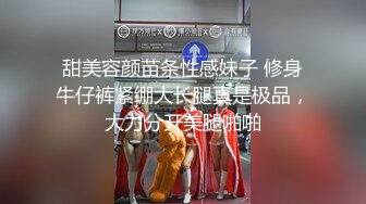 甜美容颜苗条性感妹子 修身牛仔裤紧绷大长腿真是极品，大力分开美腿啪啪