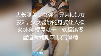 大长腿美少女强上兄弟lo娘女友2，少女曼妙的身姿让人欲火焚身 提屌就干，软糯滚烫蜜道操到腿软 顶宫灌精