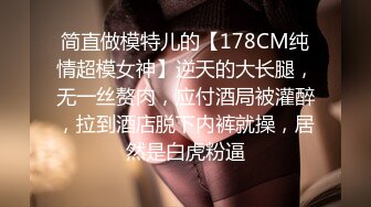 简直做模特儿的【178CM纯情超模女神】逆天的大长腿，无一丝赘肉，应付酒局被灌醉，拉到酒店脱下内裤就操，居然是白虎粉逼