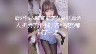 清晰插入啪啪啪美女身材真诱人 折腾了半小时 各种姿势都试了一遍