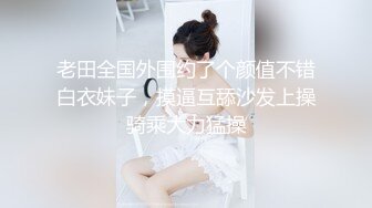 老田全国外围约了个颜值不错白衣妹子，摸逼互舔沙发上操骑乘大力猛操