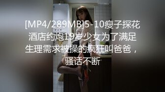 [MP4/289MB]5-10瘦子探花酒店约炮19岁少女为了满足生理需求被操的疯狂叫爸爸，骚话不断