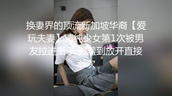 换妻界的顶流新加坡华裔【爱玩夫妻】清纯少女第1次被男友拉进圈子 害羞到放开直接潮吹