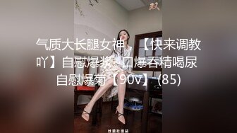 气质大长腿女神，【快来调教吖】自慰爆浆~口爆吞精喝尿 自慰爆菊【90v】 (85)