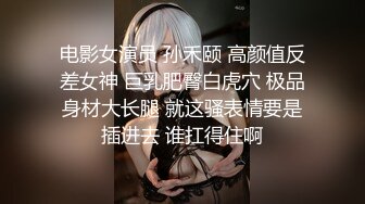 电影女演员 孙禾颐 高颜值反差女神 巨乳肥臀白虎穴 极品身材大长腿 就这骚表情要是插进去 谁扛得住啊