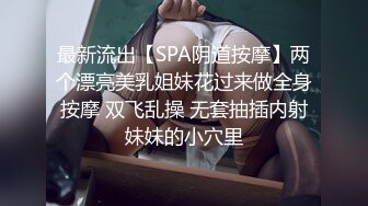 最新流出【SPA阴道按摩】两个漂亮美乳姐妹花过来做全身按摩 双飞乱操 无套抽插内射妹妹的小穴里