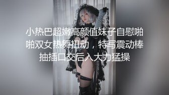 小热巴超嫩高颜值妹子自慰啪啪双女热舞扭动，特写震动棒抽插口交后入大力猛操