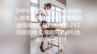 [MP4/ 422M]&nbsp;&nbsp;激情淫趴健身小姐带着他的健身闺蜜，玩点刺激的 2V2同房互换 如果能带老婆和她闺蜜来一次