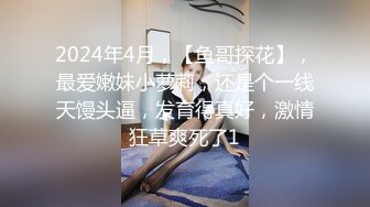 2024年4月，【鱼哥探花】，最爱嫩妹小萝莉，还是个一线天馒头逼，发育得真好，激情狂草爽死了1