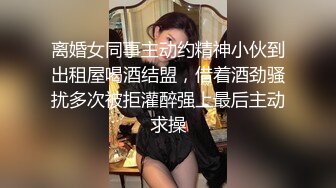 离婚女同事主动约精神小伙到出租屋喝酒结盟，借着酒劲骚扰多次被拒灌醉强上最后主动求操