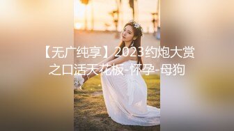 【无广纯享】2023约炮大赏之口活天花板-怀孕-母狗