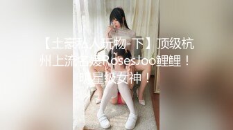 【土豪私人玩物-下】顶级杭州上流名媛RosesJoo鲤鲤！明星级女神！