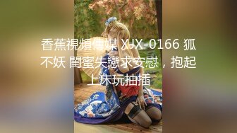 香蕉視頻傳媒 XJX-0166 狐不妖 閨蜜失戀求安慰，抱起上床玩抽插