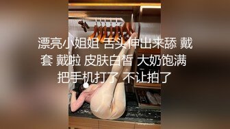 漂亮小姐姐 舌头伸出来舔 戴套 戴啦 皮肤白皙 大奶饱满 把手机打了 不让拍了