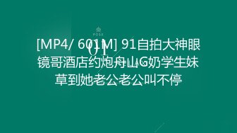 [MP4/ 601M] 91自拍大神眼镜哥酒店约炮舟山G奶学生妹草到她老公老公叫不停