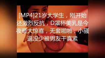 [MP4]21岁大学生，刚开始还激烈反抗，D罩杯美乳是今夜最大惊喜，无套啪啪，小骚逼没少被男友干真紧