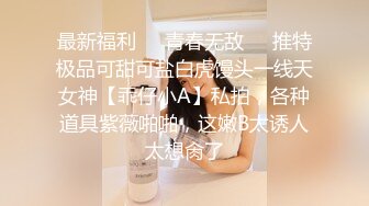 最新福利❤️青春无敌❤️推特极品可甜可盐白虎馒头一线天女神【乖仔小A】私拍，各种道具紫薇啪啪，这嫩B太诱人太想肏了