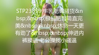 STP23839 丰乳肥臀骚货&nbsp;&nbsp;极品肥臀简直完美&nbsp;&nbsp;休息一天更有劲了&nbsp;&nbsp;伸进内裤摸逼 老公操我小骚逼