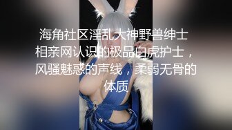 海角社区淫乱大神野兽绅士 相亲网认识的极品白虎护士，风骚魅惑的声线，柔弱无骨的体质