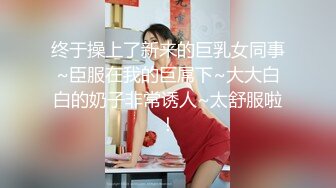 终于操上了新来的巨乳女同事~臣服在我的巨屌下~大大白白的奶子非常诱人~太舒服啦！