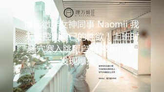 爆乳微胖女神同事 Naomii 我无法控制自己的性欲！上班时骚穴塞入跳蛋自慰 被男同事发现爆操！