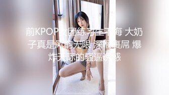 前KPOP女团练习生下海 大奶子真是风韵无限 深喉裹屌 爆炸天际的骚逼诱惑