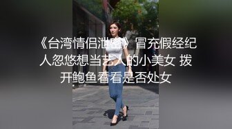 《台湾情侣泄密》冒充假经纪人忽悠想当艺人的小美女 拨开鲍鱼看看是否处女