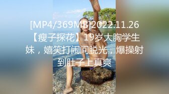 [MP4/369MB]2022.11.26【瘦子探花】19岁大胸学生妹，嬉笑打闹间脱光，爆操射到肚子上真爽