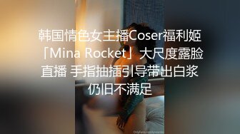 韩国情色女主播Coser福利姬「Mina Rocket」大尺度露脸直播 手指抽插引导带出白浆仍旧不满足