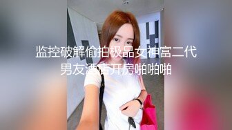 监控破解偷拍极品女神富二代男友酒店开房啪啪啪