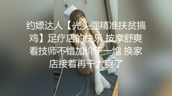 约嫖达人【光头强精准扶贫搞鸡】足疗店的快乐 按摩舒爽看技师不错加价干一炮 换家店接着再干太爽了