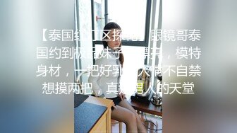 【泰国红灯区探花】眼镜哥泰国约到极品妹子，漂亮，模特身材，一把好乳让人情不自禁想摸两把，真是男人的天堂